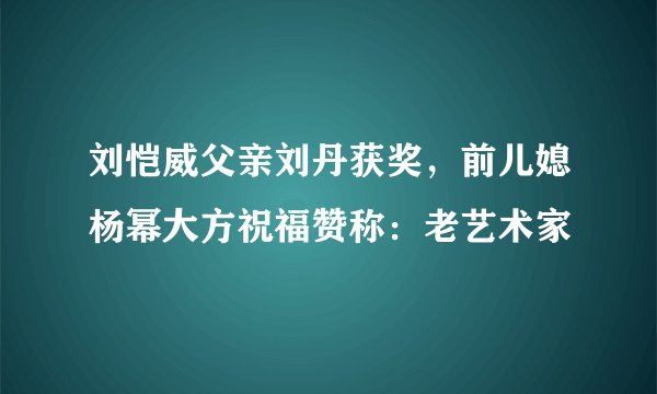 刘恺威父亲刘丹获奖,前儿媳杨幂大方祝福赞称:老艺术家