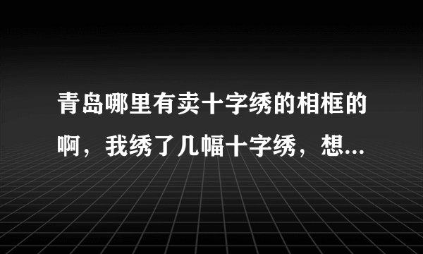 青岛哪里有卖十字绣的相框的啊，我绣了几幅十字绣，想装裱起来，不知道青岛市区哪里有卖这种相框的呢？