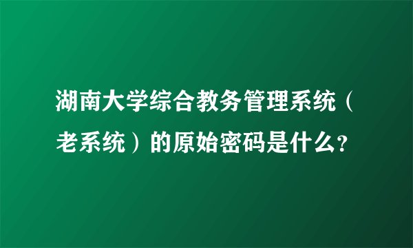 湖南大学综合教务管理系统（老系统）的原始密码是什么？