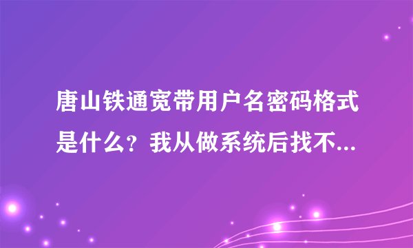 唐山铁通宽带用户名密码格式是什么？我从做系统后找不到账号密码了。不是我身份证办的。