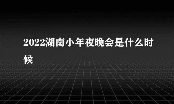2022湖南小年夜晚会是什么时候