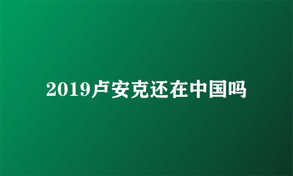 2019卢安克还在中国吗