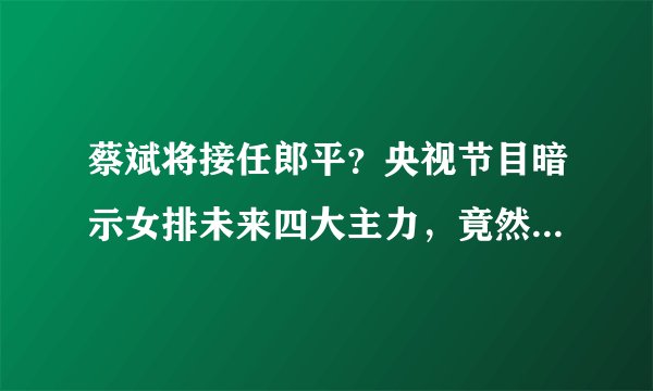 蔡斌将接任郎平？央视节目暗示女排未来四大主力，竟然没有朱婷