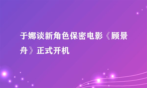 于娜谈新角色保密电影《顾景舟》正式开机
