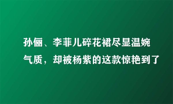 孙俪、李菲儿碎花裙尽显温婉气质,却被杨紫的这款惊艳到了