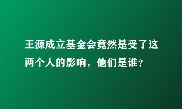 王源成立基金会竟然是受了这两个人的影响，他们是谁？