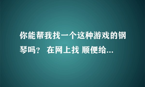 你能帮我找一个这种游戏的钢琴吗？ 在网上找 顺便给我顺序列出来。。 可以追加分。。 好人一生平安。