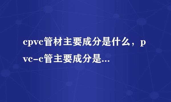 cpvc管材主要成分是什么，pvc-c管主要成分是什么，两者是不是同一种管才。
