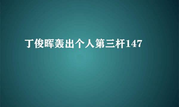 丁俊晖轰出个人第三杆147
