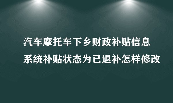 汽车摩托车下乡财政补贴信息系统补贴状态为已退补怎样修改