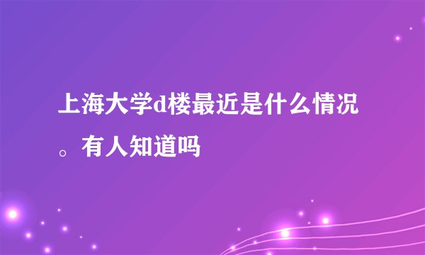 上海大学d楼最近是什么情况。有人知道吗