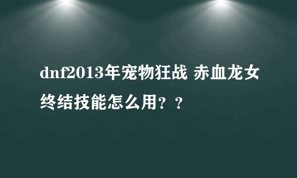 dnf2013年宠物狂战 赤血龙女终结技能怎么用？？