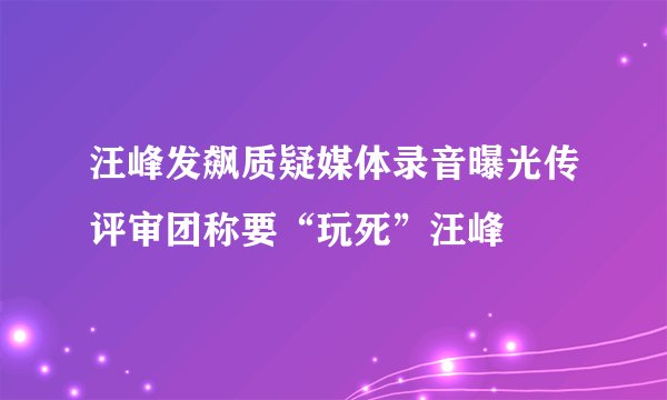 汪峰发飙质疑媒体录音曝光传评审团称要“玩死”汪峰
