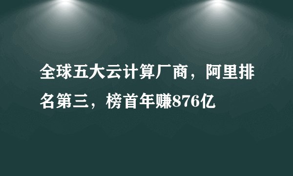 全球五大云计算厂商，阿里排名第三，榜首年赚876亿