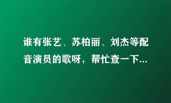 谁有张艺、苏柏丽、刘杰等配音演员的歌呀，帮忙查一下。非常谢谢！