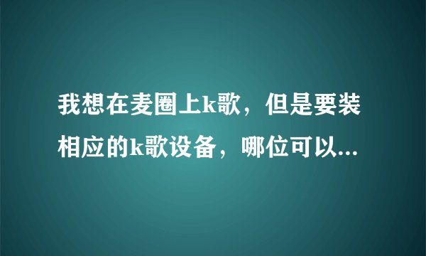 我想在麦圈上k歌，但是要装相应的k歌设备，哪位可以提供一下较好的设备的具体资料???谢谢