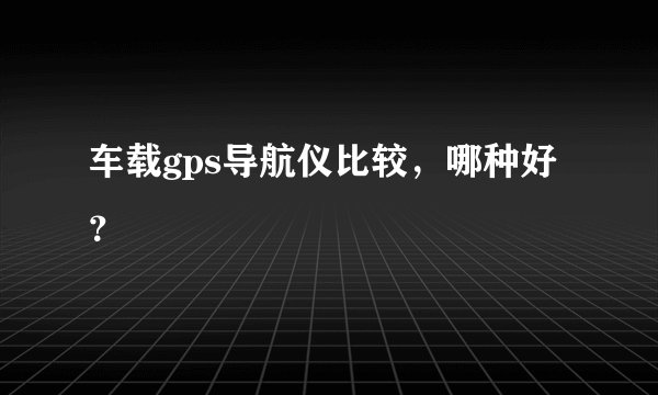 车载gps导航仪比较，哪种好？
