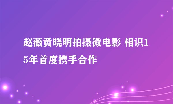 赵薇黄晓明拍摄微电影 相识15年首度携手合作