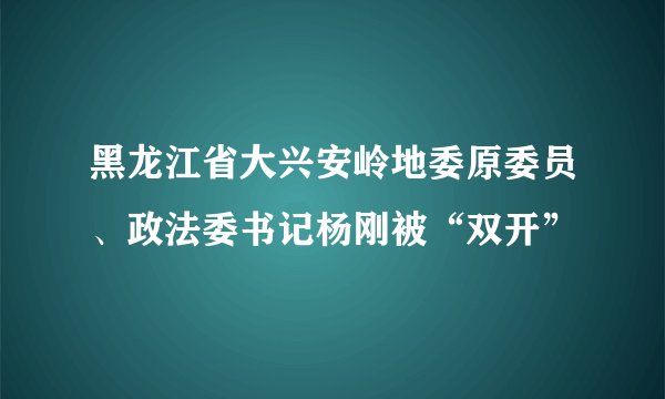 黑龙江省大兴安岭地委原委员、政法委书记杨刚被“双开”