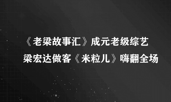 《老梁故事汇》成元老级综艺梁宏达做客《米粒儿》嗨翻全场