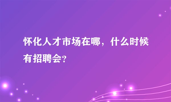 怀化人才市场在哪，什么时候有招聘会？