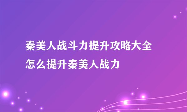 秦美人战斗力提升攻略大全 怎么提升秦美人战力