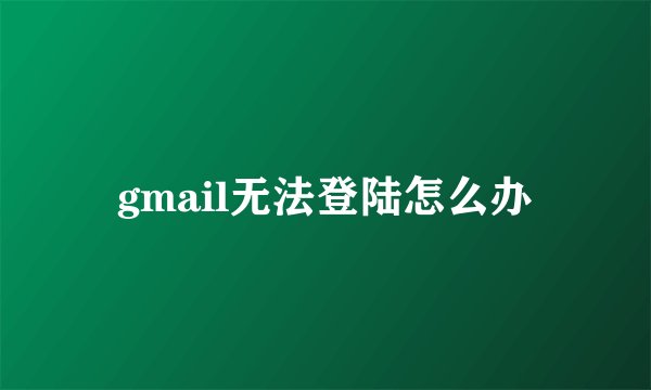 gmail无法登陆怎么办
