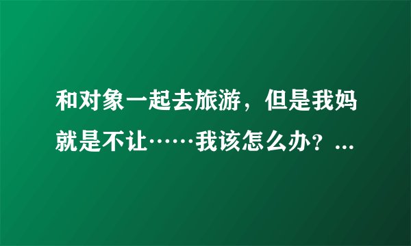 和对象一起去旅游，但是我妈就是不让……我该怎么办？现在和对象说他一定会生气吧？
