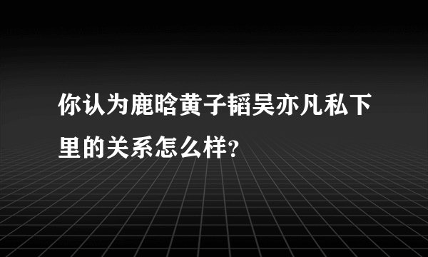 你认为鹿晗黄子韬吴亦凡私下里的关系怎么样？