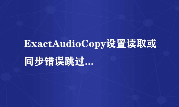 ExactAudioCopy设置读取或同步错误跳过音轨抓取