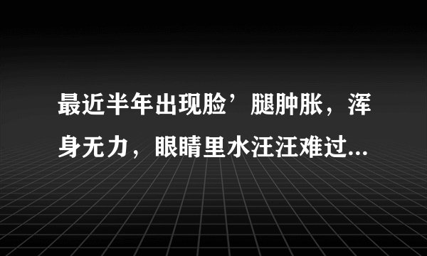 最近半年出现脸’腿肿胀，浑身无力，眼睛里水汪汪难过...