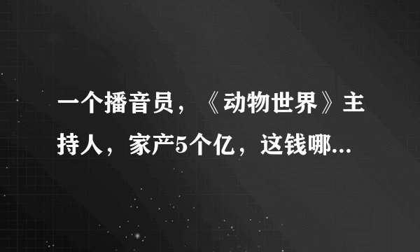 一个播音员，《动物世界》主持人，家产5个亿，这钱哪里来的？