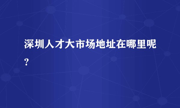 深圳人才大市场地址在哪里呢?