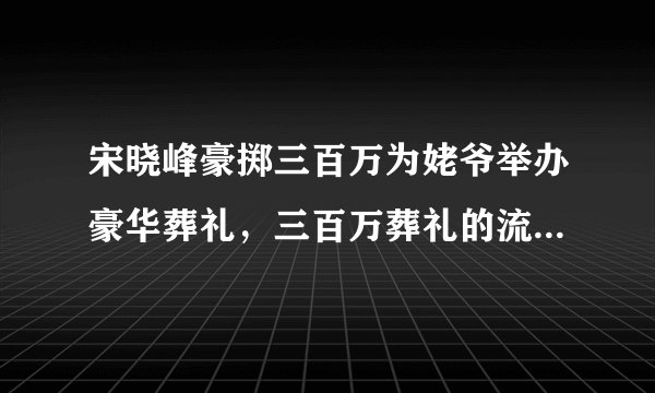 宋晓峰豪掷三百万为姥爷举办豪华葬礼，三百万葬礼的流程是怎样的呢？