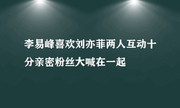 李易峰喜欢刘亦菲两人互动十分亲密粉丝大喊在一起