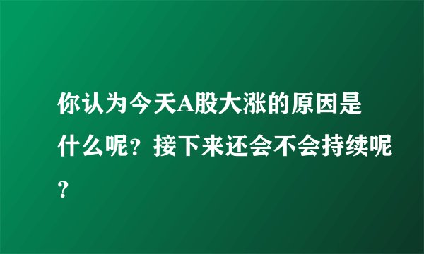 你认为今天A股大涨的原因是什么呢？接下来还会不会持续呢？