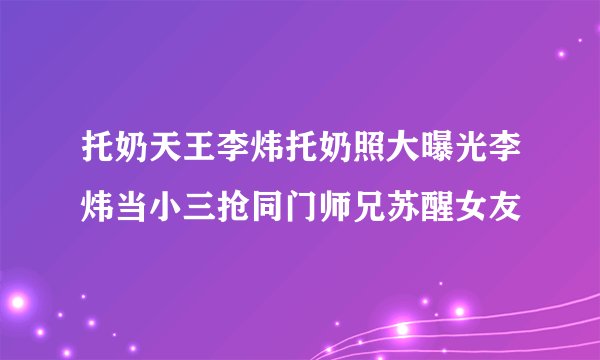 托奶天王李炜托奶照大曝光李炜当小三抢同门师兄苏醒女友
