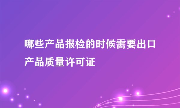 哪些产品报检的时候需要出口产品质量许可证