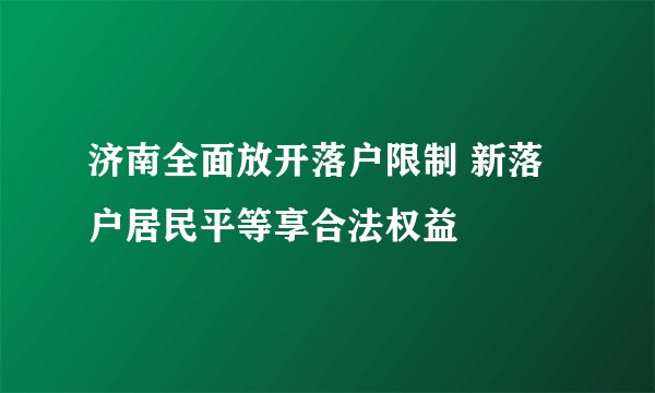 济南全面放开落户限制 新落户居民平等享合法权益