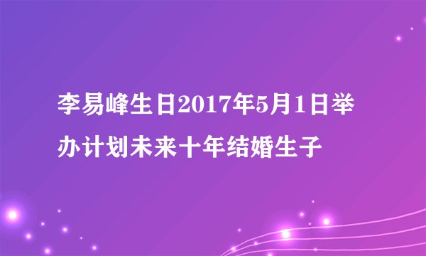 李易峰生日2017年5月1日举办计划未来十年结婚生子