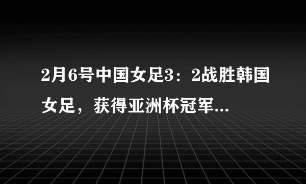 2月6号中国女足3：2战胜韩国女足，获得亚洲杯冠军，有什么感受？