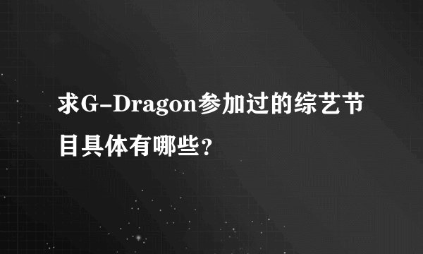 求G-Dragon参加过的综艺节目具体有哪些？