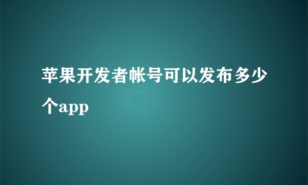 苹果开发者帐号可以发布多少个app