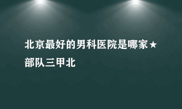 北京最好的男科医院是哪家★部队三甲北