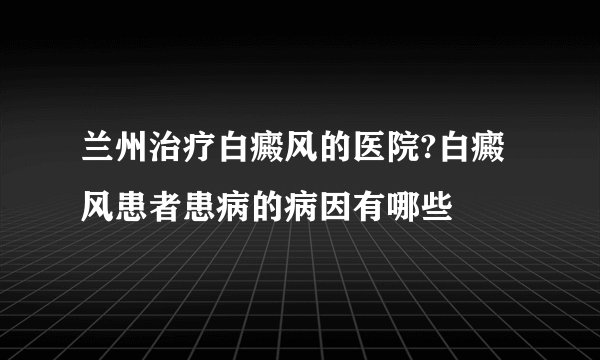 兰州治疗白癜风的医院?白癜风患者患病的病因有哪些