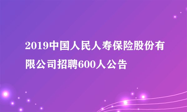 2019中国人民人寿保险股份有限公司招聘600人公告