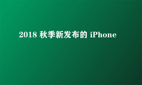 2018 秋季新发布的 iPhone