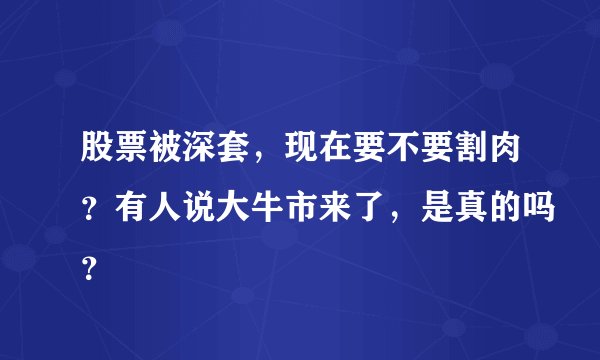 股票被深套，现在要不要割肉？有人说大牛市来了，是真的吗？