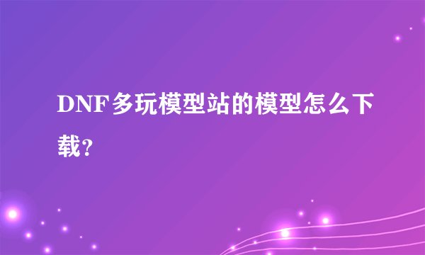 DNF多玩模型站的模型怎么下载？