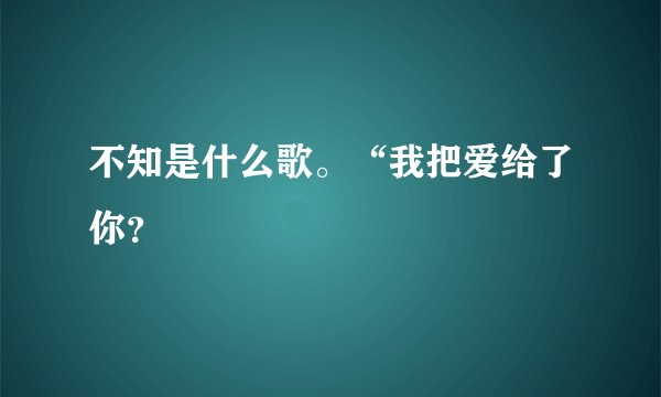 不知是什么歌。“我把爱给了你？